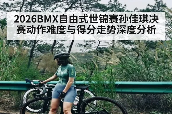 2026BMX自由式世锦赛孙佳琪决赛动作难度与得分走势深度分析
