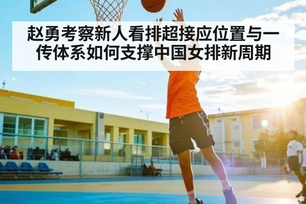 赵勇考察新人看排超接应位置与一传体系如何支撑中国女排新周期 - Kaiyun